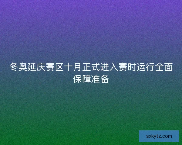 冬奥延庆赛区十月正式进入赛时运行全面保障准备