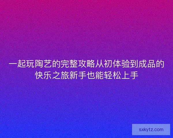 一起玩陶艺的完整攻略从初体验到成品的快乐之旅新手也能轻松上手