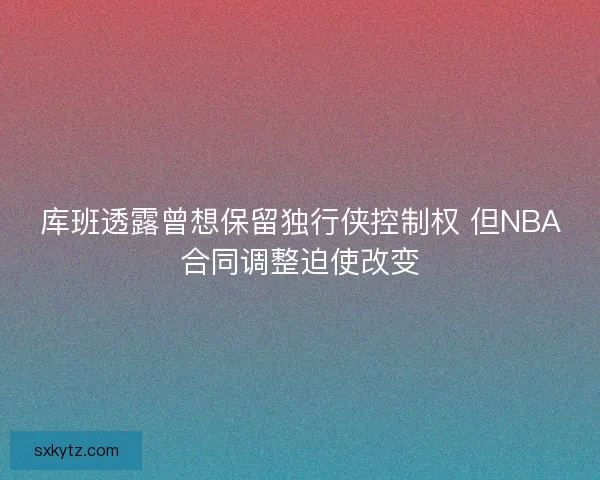 库班透露曾想保留独行侠控制权 但NBA合同调整迫使改变