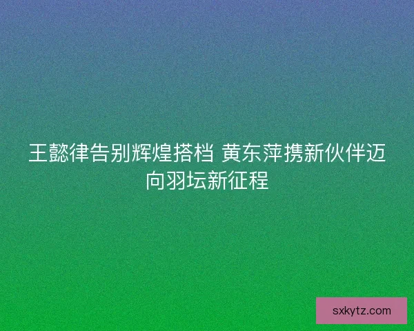 王懿律告别辉煌搭档 黄东萍携新伙伴迈向羽坛新征程