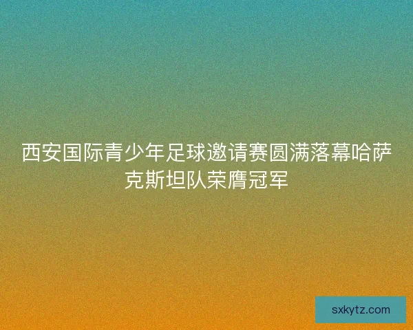 西安国际青少年足球邀请赛圆满落幕哈萨克斯坦队荣膺冠军