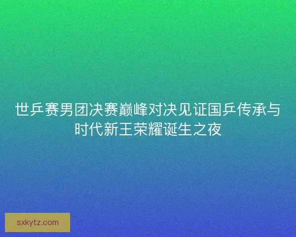 世乒赛男团决赛巅峰对决见证国乒传承与时代新王荣耀诞生之夜