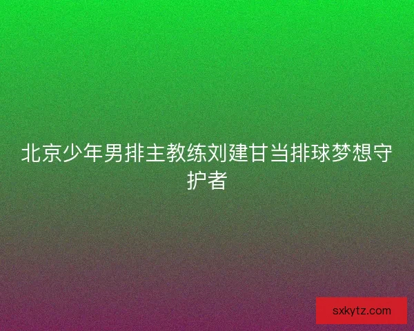 北京少年男排主教练刘建甘当排球梦想守护者