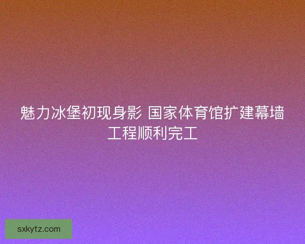 魅力冰堡初现身影 国家体育馆扩建幕墙工程顺利完工
