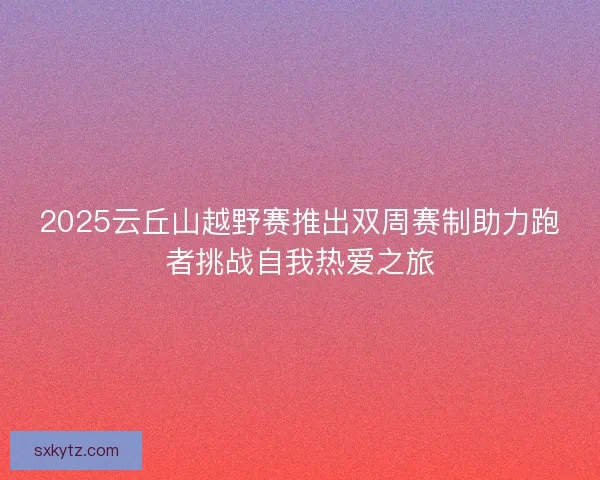 2025云丘山越野赛推出双周赛制助力跑者挑战自我热爱之旅