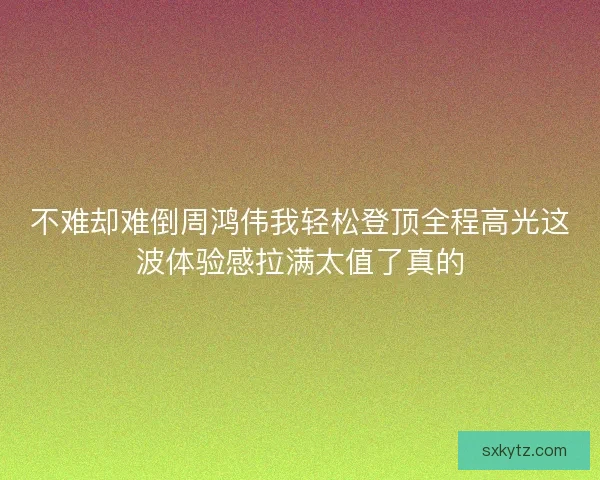 不难却难倒周鸿伟我轻松登顶全程高光这波体验感拉满太值了真的