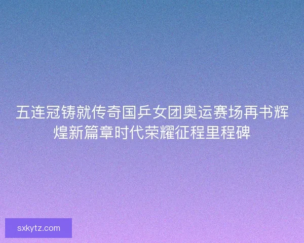 五连冠铸就传奇国乒女团奥运赛场再书辉煌新篇章时代荣耀征程里程碑