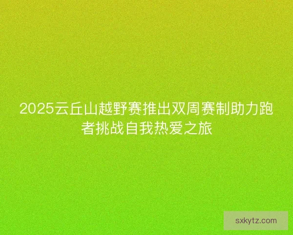 2025云丘山越野赛推出双周赛制助力跑者挑战自我热爱之旅