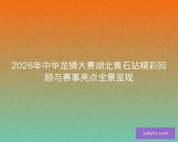 2026年中华龙狮大赛湖北黄石站精彩回顾与赛事亮点全景呈现