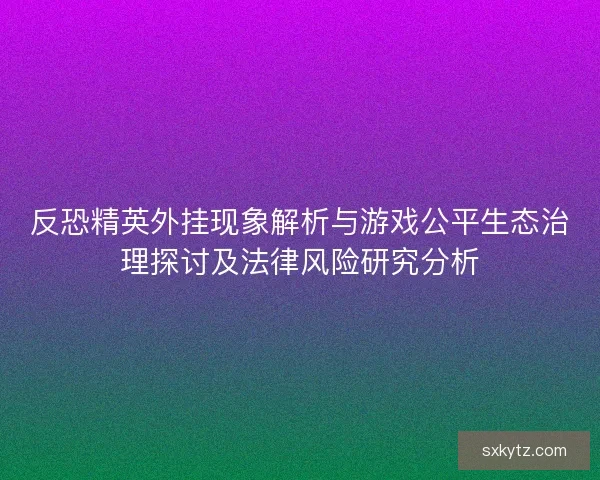 反恐精英外挂现象解析与游戏公平生态治理探讨及法律风险研究分析