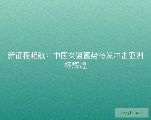 新征程起航：中国女篮蓄势待发冲击亚洲杯辉煌