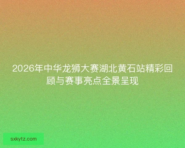 2026年中华龙狮大赛湖北黄石站精彩回顾与赛事亮点全景呈现