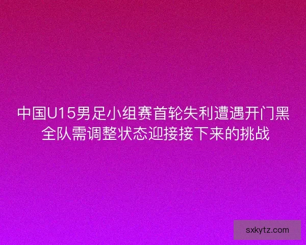 中国U15男足小组赛首轮失利遭遇开门黑 全队需调整状态迎接接下来的挑战