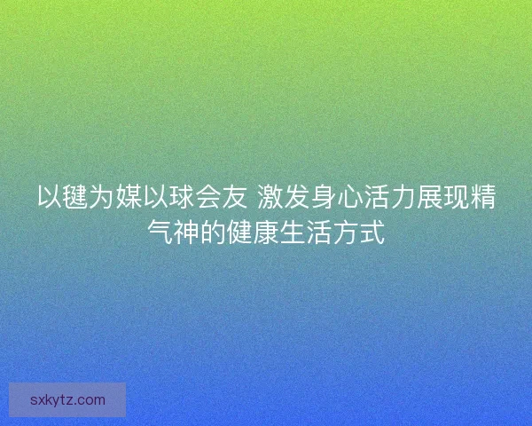 以毽为媒以球会友 激发身心活力展现精气神的健康生活方式