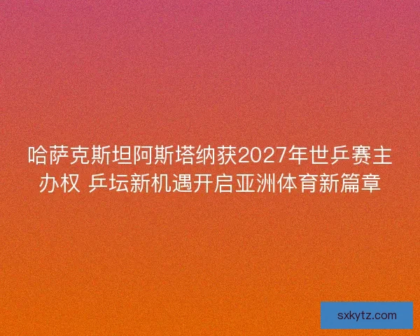 哈萨克斯坦阿斯塔纳获2027年世乒赛主办权 乒坛新机遇开启亚洲体育新篇章