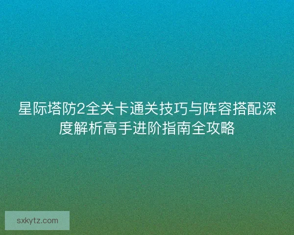 星际塔防2全关卡通关技巧与阵容搭配深度解析高手进阶指南全攻略