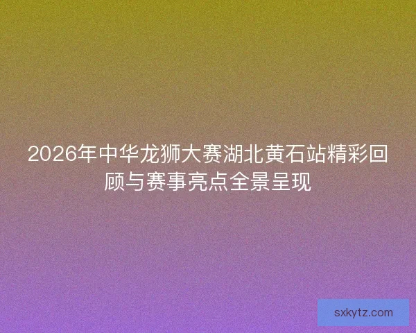 2026年中华龙狮大赛湖北黄石站精彩回顾与赛事亮点全景呈现