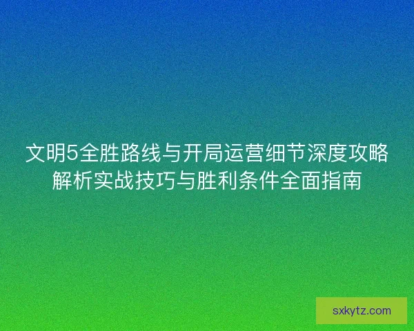 文明5全胜路线与开局运营细节深度攻略解析实战技巧与胜利条件全面指南