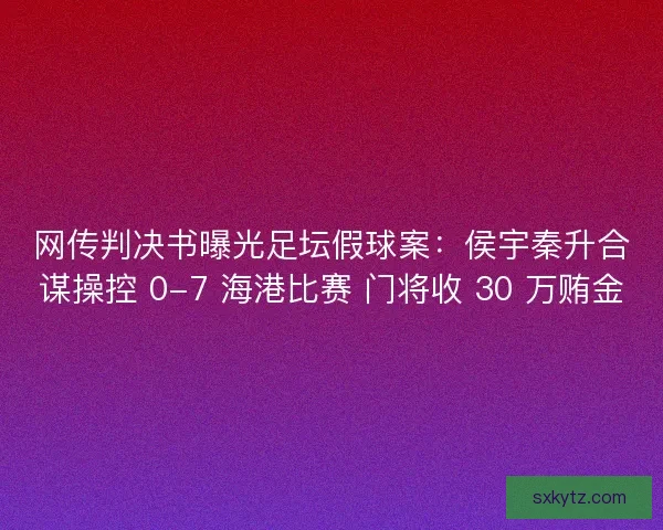 网传判决书曝光足坛假球案：侯宇秦升合谋操控 0-7 海港比赛 门将收 30 万贿金